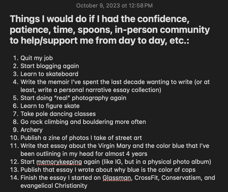 Screenshot of a note in my phone titled "Things I would do if I had the confidence, patience, time, spoons, in-person community to help/support me from day to day, etc." It's time- and date-stamped October 9, 2023 at 12:58 pm. It includes the following 14 items in the following order:

1. Quit my job
2. Start blogging again
3. Learn to skateboard
4. Write the memoir I've spent the last decade wanting to write (or at least, writer a personal narrative essay collection)
5. Start doing "real" photography again
6. Learn to figure skate
7. Take pole dancing classes
8. Go rock climbing and bouldering more often
9. Archery
10. Publish a zine of photos I take of street art
11. Writer that essay about the Virgin Mary and the color blue that I've been outlining in my head for almost 4 years
12. Start memorykeeping again (like IG, but in a physical photo album)
13. Publish that essay I wrote about why blue is the color of cops
14. Finish the essay I started on Glassman, CrossFit, Conservatism, and evangelical Christianity